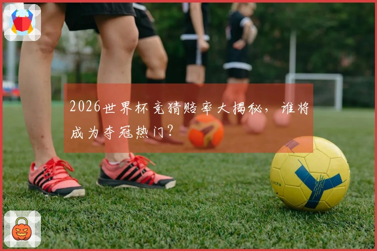 2026世界杯竞猜赔率大揭秘，谁将成为夺冠热门？